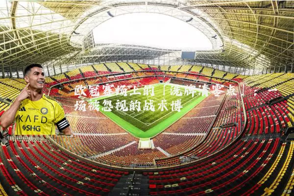 欧冠赛场上的「洗牌清零点」：一场被忽视的战术博弈